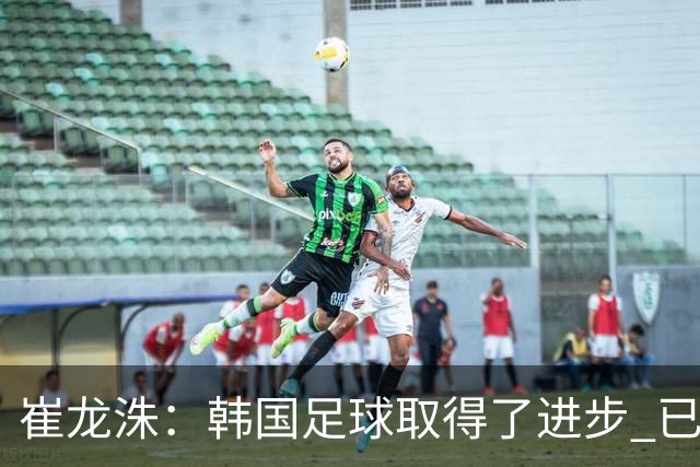 崔龙洙：韩国足球取得了进步 已跻身世界先进国家之列